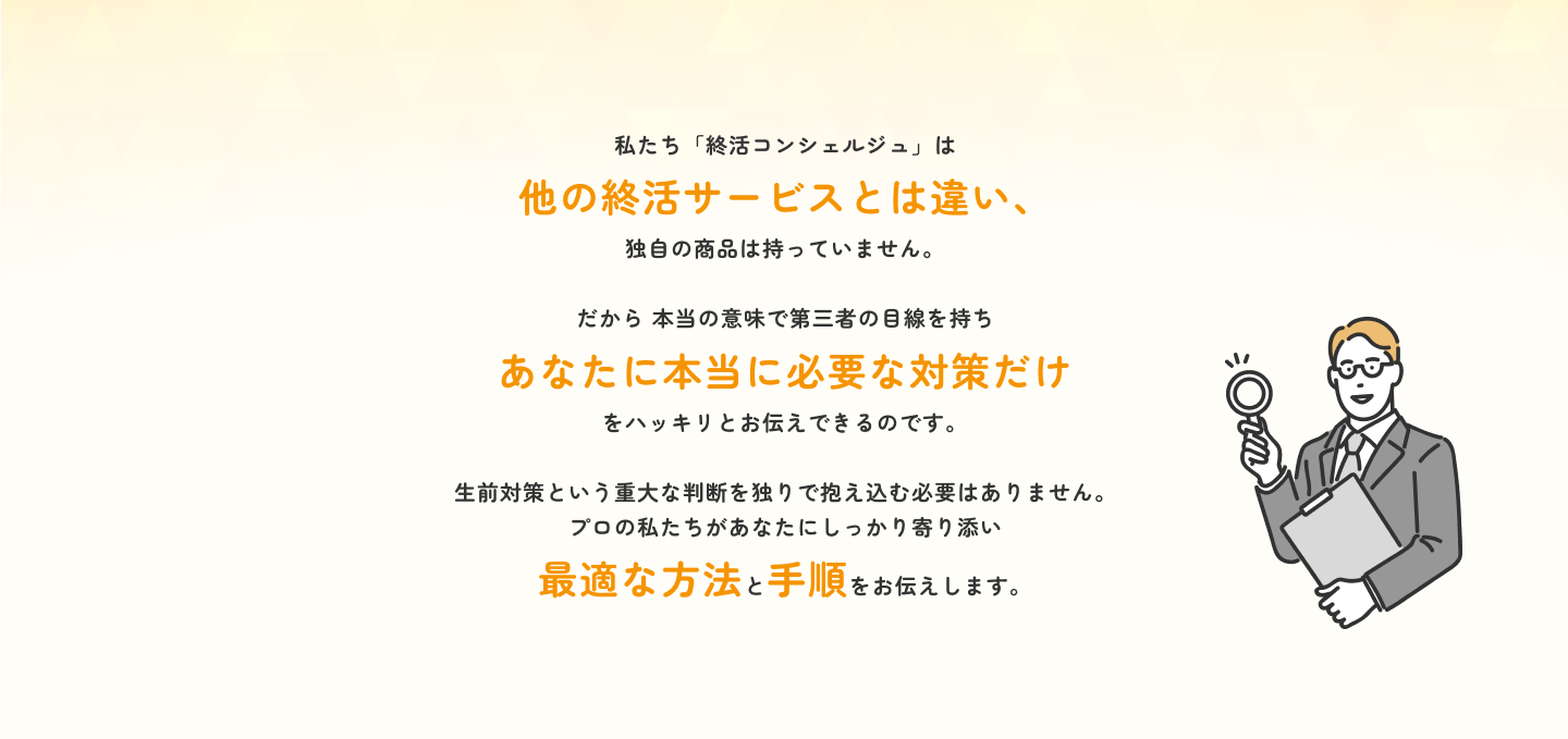 生前対策という重大な判断を独りで抱え込む必要はありません。 プロの私たちがあなたにしっかり寄り添い最適な方法と手順をお伝えします。